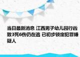 当日最新消息 江西男子幼儿园行凶致3死6伤仍在逃 已初步锁定犯罪嫌疑人