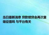 当日最新消息 贷款续贷会再次查询征信吗 与平台有关