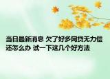 当日最新消息 欠了好多网贷无力偿还怎么办 试一下这几个好方法