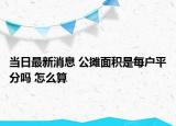 当日最新消息 公摊面积是每户平分吗 怎么算
