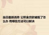 当日最新消息 公积金贷款被拒了怎么办 有哪些方法可以解决