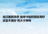 当日最新消息 信用卡临时额度用好还是不用好 利大于弊吗