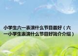 小学生六一表演什么节目最好（六一小学生表演什么节目好简介介绍）
