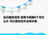 当日最新消息 信用卡逾期6个月怎么办 可以用这些方法来补救