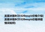 美菱冰箱BCD320wupb价格介绍(美菱冰箱BCD320wupb价格详细情况如何)
