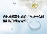 吉林市哪天封城的（吉林什么时候封城的简介介绍）