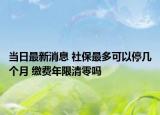 当日最新消息 社保最多可以停几个月 缴费年限清零吗