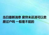 当日最新消息 房贷未还清可以卖房过户吗 一般是不能的