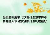 当日最新消息 七夕是什么意思算不算是情人节 送女朋友什么礼物最好