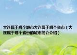 大连属于哪个城市大连属于哪个省市（大连属于哪个省份的城市简介介绍）