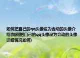 如何把自己的qq头像设为会动的头像介绍(如何把自己的qq头像设为会动的头像详细情况如何)