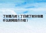 丁时是几时（丁日或丁时分别是什么时间简介介绍）