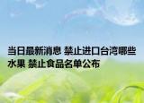 当日最新消息 禁止进口台湾哪些水果 禁止食品名单公布