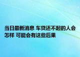 当日最新消息 车贷还不起的人会怎样 可能会有这些后果