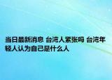 当日最新消息 台湾人紧张吗 台湾年轻人认为自己是什么人