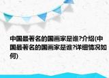 中国最著名的国画家是谁?介绍(中国最著名的国画家是谁?详细情况如何)