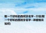 取一个好听的西班牙名字~介绍(取一个好听的西班牙名字~详细情况如何)