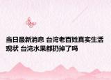 当日最新消息 台湾老百姓真实生活现状 台湾水果都扔掉了吗