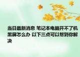 当日最新消息 笔记本电脑开不了机黑屏怎么办 以下三点可以帮到你解决