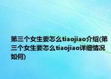第三个女生要怎么tiaojiao介绍(第三个女生要怎么tiaojiao详细情况如何)