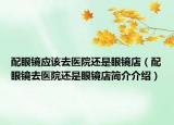 配眼镜应该去医院还是眼镜店（配眼镜去医院还是眼镜店简介介绍）