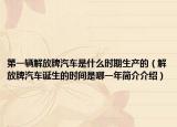 第一辆解放牌汽车是什么时期生产的（解放牌汽车诞生的时间是哪一年简介介绍）