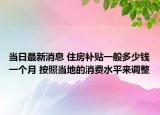 当日最新消息 住房补贴一般多少钱一个月 按照当地的消费水平来调整