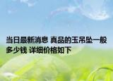 当日最新消息 真品的玉吊坠一般多少钱 详细价格如下