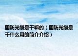 国防光缆是干嘛的（国防光缆是干什么用的简介介绍）
