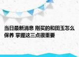 当日最新消息 刚买的和田玉怎么保养 掌握这三点很重要