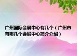 广州国际会展中心有几个（广州市有哪几个会展中心简介介绍）