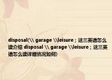 disposal(\ garage \leisure；这三英语怎么读介绍 disposal \ garage \leisure；这三英语怎么读详细情况如何)