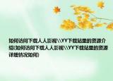 如何访问下载人人影视\YY下载站里的资源介绍(如何访问下载人人影视\YY下载站里的资源详细情况如何)