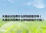 大连长兴岛有什么好玩的地方吗（大连长兴岛有什么好玩的简介介绍）