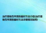 治疗原始性早泄的最好方法介绍(治疗原始性早泄的最好方法详细情况如何)