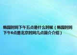 韩国时间下午五点是什么时候（韩国时间下午6点是北京时间几点简介介绍）