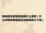 特殊招生类型控制线什么意思（什么叫特殊类型招生控制线简介介绍）