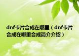dnf卡片合成在哪里（dnf卡片合成在哪里合成简介介绍）