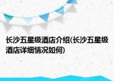 长沙五星级酒店介绍(长沙五星级酒店详细情况如何)