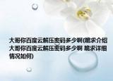 大哥你百度云解压密码多少啊(跪求介绍 大哥你百度云解压密码多少啊 跪求详细情况如何)