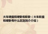 火车硬座和硬卧和软卧（火车软座和硬卧有什么区别简介介绍）