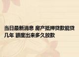 当日最新消息 房产抵押贷款能贷几年 额度出来多久放款