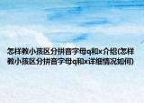 怎样教小孩区分拼音字母q和x介绍(怎样教小孩区分拼音字母q和x详细情况如何)