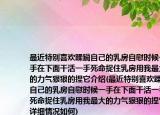 最近特别喜欢蹂躏自己的乳房自慰时候一手在下面干活一手死命捉住乳房用我最大的力气狠狠的捏它介绍(最近特别喜欢蹂躏自己的乳房自慰时候一手在下面干活一手死命捉住乳房用我最大的力气狠狠的捏它详细情况如何)