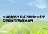 当日最新消息 福建平潭到台湾多少公里现在可以随便进出吗
