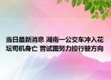 当日最新消息 湖南一公交车冲入花坛司机身亡 曾试图努力控行驶方向
