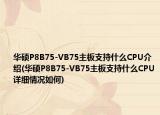 华硕P8B75-VB75主板支持什么CPU介绍(华硕P8B75-VB75主板支持什么CPU详细情况如何)