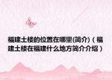 福建土楼的位置在哪里(简介)（福建土楼在福建什么地方简介介绍）