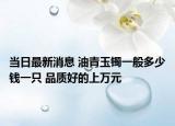 当日最新消息 油青玉镯一般多少钱一只 品质好的上万元