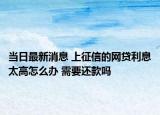 当日最新消息 上征信的网贷利息太高怎么办 需要还款吗